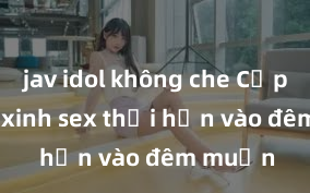 jav idol không che Cặp đôi gái xinh sex thổi hồn vào đêm muộn