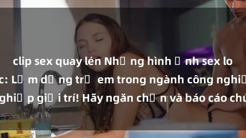 clip sex quay lén Những hình ảnh sex loli Việt Nam gây sốc: Lạm dụng trẻ em trong ngành công nghiệp giải trí! Hãy ngăn chặn và báo cáo chúng ngay hôm nay!