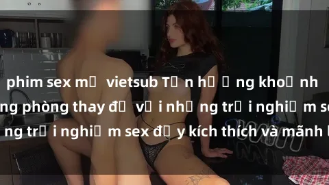 phim sex mỹ vietsub Tận hưởng khoảnh khắc táo bạo trong phòng thay đồ với những trải nghiệm sex đầy kích thích và mãnh liệt.