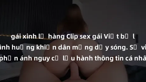 gái xinh lộ hàng Clip sex gái Việt bị lộ: Cuộc truy lùng tình huống khiến dân mạng dậy sóng. Sự việc gây chú ý khi phản ánh nguy cơ lưu hành thông tin cá nhân trái phép trên mạng xã hội. Hãy cẩn thận