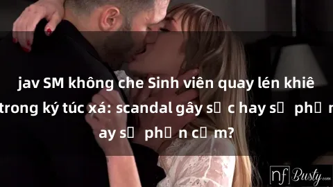jav SM không che Sinh viên quay lén khiêu dâm trong ký túc xá: scandal gây sốc hay sự phản cảm?