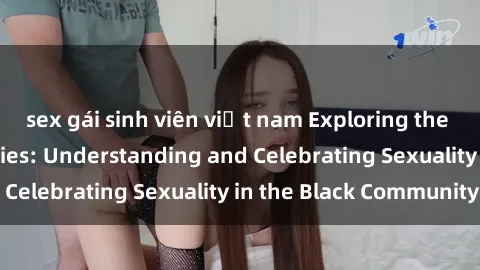 sex gái sinh viên việt nam Exploring the Beauty of Black Bodies: Understanding and Celebrating Sexuality in the Black Community