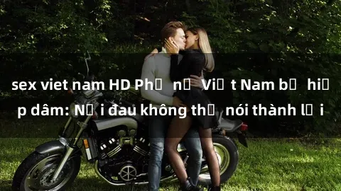 sex viet nam HD Phụ nữ Việt Nam bị hiếp dâm: Nỗi đau không thể nói thành lời
