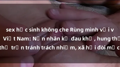 sex học sinh không che Rùng mình với vụ án sex tra tấn ở Việt Nam: Nạn nhân kể đau khổ, hung thủ trốn tránh trách nhiệm, xã hội đòi mức trừng phạt nặng.