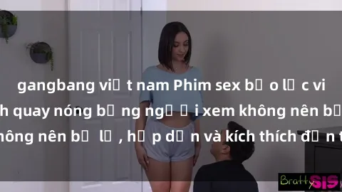 gangbang việt nam Phim sex bạo lực vietsub - Những cảnh quay nóng bỏng người xem không nên bỏ lỡ, hấp dẫn và kích thích đến tận cùng.
