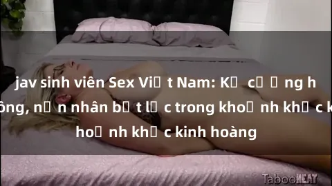 jav sinh viên Sex Việt Nam: Kẻ cưỡng hiếp tấn công, nạn nhân bất lực trong khoảnh khắc kinh hoàng