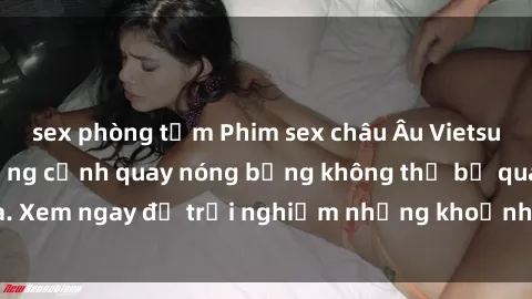 sex phòng tắm Phim sex châu Âu Vietsub hấp dẫn với những cảnh quay nóng bỏng không thể bỏ qua. Xem ngay để trải nghiệm những khoảnh khắc đầy kích thích.
