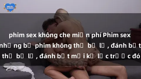 phim sex không che miễn phí Phim sex hot nhất năm  Top những bộ phim không thể bỏ lỡ, đánh bật mọi kỷ lục trước đó