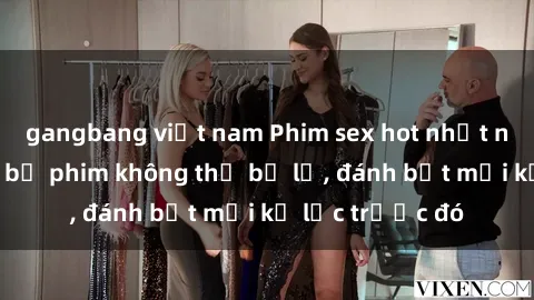 gangbang việt nam Phim sex hot nhất năm  Top những bộ phim không thể bỏ lỡ, đánh bật mọi kỷ lục trước đó