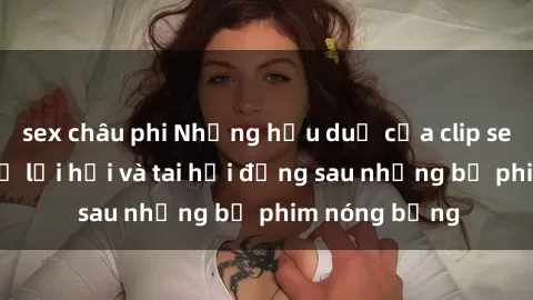 sex châu phi Những hậu duệ của clip sex đình đám: Sự lợi hại và tai hại đằng sau những bộ phim nóng bỏng