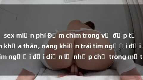 sex miễn phí Đắm chìm trong vẻ đẹp tự nhiên của gái xinh khỏa thân, nàng khiến trái tim người đối diện lỡ nhịp chỉ trong một cái nhìn.