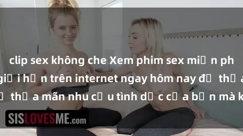 clip sex không che Xem phim sex miễn phí hoàn toàn không giới hạn trên internet ngay hôm nay để thỏa mãn nhu cầu tình dục của bạn mà không tốn chi phí.