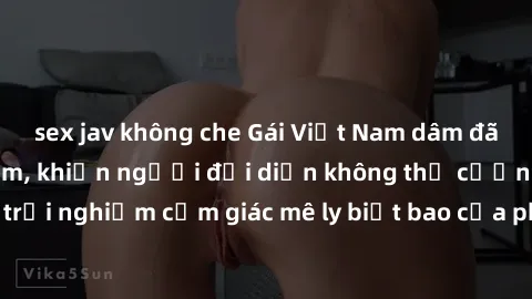 sex jav không che Gái Việt Nam dâm đãng làm tình say đắm, khiến người đối diện không thể cưỡng lại được. Hãy trải nghiệm cảm giác mê ly biết bao của phong cách yêu đương đậm chất dân tộc!
