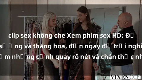 clip sex không che Xem phim sex HD: Đỉnh cao của sự sung sướng và thăng hoa, đến ngay để trải nghiệm những cảnh quay rõ nét và chân thực nhất. Hãy cùng khám phá!