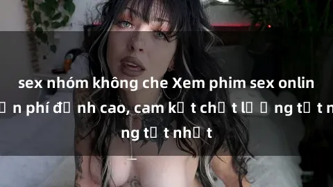 sex nhóm không che Xem phim sex online miễn phí đỉnh cao, cam kết chất lượng tốt nhất