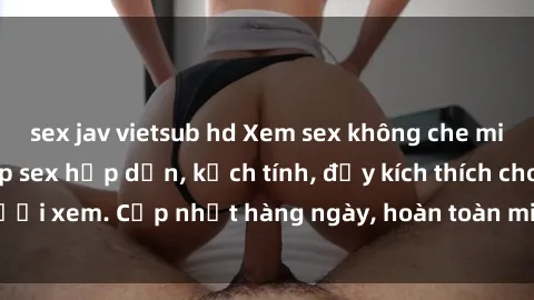sex jav vietsub hd Xem sex không che miễn phí - Những clip sex hấp dẫn, kịch tính, đầy kích thích cho người xem. Cập nhật hàng ngày, hoàn toàn miễn phí, độ phân giải cao.
