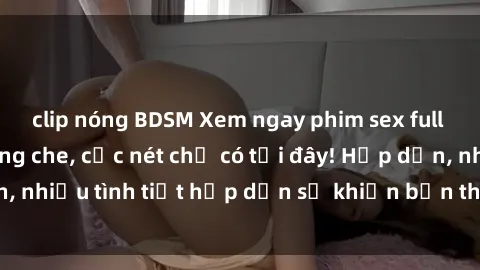 clip nóng BDSM Xem ngay phim sex full HD đỉnh cao, không che, cực nét chỉ có tại đây! Hấp dẫn, nhiều tình tiết hấp dẫn sẽ khiến bạn thỏa mãn đắm say.