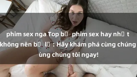 phim sex nga Top bộ phim sex hay nhất mà bạn không nên bỏ lỡ: Hãy khám phá cùng chúng tôi ngay!