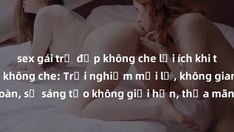 sex gái trẻ đẹp không che lợi ích khi tham gia sex online không che: Trải nghiệm mới lạ, không gian an toàn, sự sáng tạo không giới hạn, thỏa mãn nhu cầu tình dục của bạn.