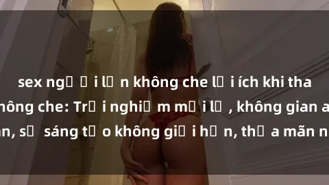 sex người lớn không che lợi ích khi tham gia sex online không che: Trải nghiệm mới lạ, không gian an toàn, sự sáng tạo không giới hạn, thỏa mãn nhu cầu tình dục của bạn.