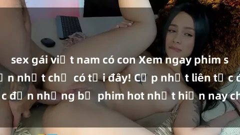 sex gái việt nam có con Xem ngay phim sex mới nhất, hấp dẫn nhất chỉ có tại đây! Cập nhật liên tục đến những bộ phim hot nhất hiện nay chỉ trong vài cú click!