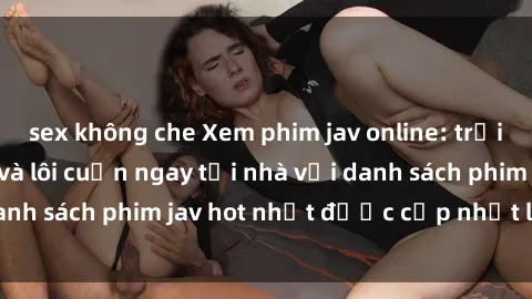 sex không che Xem phim jav online: trải nghiệm hấp dẫn và lôi cuốn ngay tại nhà với danh sách phim jav hot nhất được cập nhật liên tục.