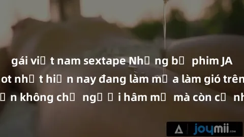 gái việt nam sextape Những bộ phim JAV idol không che hot nhất hiện nay đang làm mưa làm gió trên mạng, hấp dẫn không chỉ người hâm mộ mà còn cả những ai mới tìm hiểu về thể loại này!