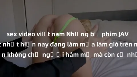 sex video việt nam Những bộ phim JAV idol không che hot nhất hiện nay đang làm mưa làm gió trên mạng, hấp dẫn không chỉ người hâm mộ mà còn cả những ai mới tìm hiểu về thể loại này!
