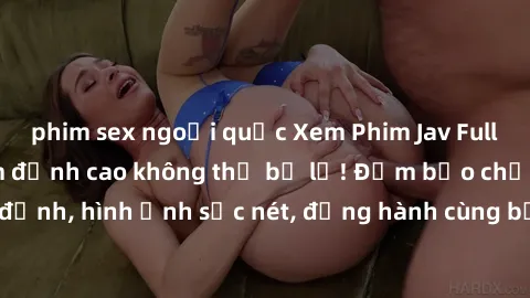 phim sex ngoại quốc Xem Phim Jav Full HD: Những bộ phim đỉnh cao không thể bỏ lỡ! Đảm bảo chất lượng ổn định, hình ảnh sắc nét, đồng hành cùng bạn trong những giây phút thư giãn!