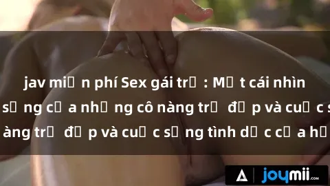 jav miễn phí Sex gái trẻ: Một cái nhìn sâu lắng vào cuộc sống của những cô nàng trẻ đẹp và cuộc sống tình dục của họ