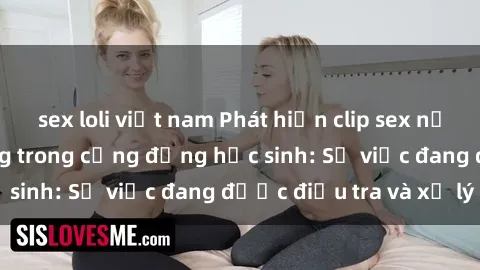 sex loli việt nam Phát hiện clip sex nữ sinh gây chấn động trong cộng đồng học sinh: Sự việc đang được điều tra và xử lý