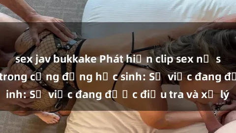 sex jav bukkake Phát hiện clip sex nữ sinh gây chấn động trong cộng đồng học sinh: Sự việc đang được điều tra và xử lý