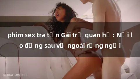 phim sex tra tấn Gái trẻ quan hệ: Nỗi lo đằng sau vẻ ngoài rạng ngời