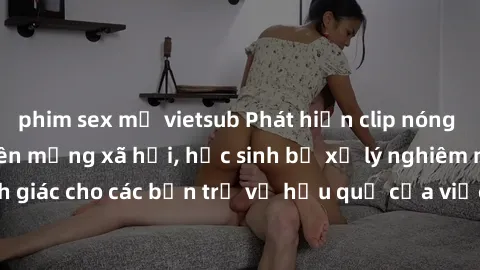 phim sex mỹ vietsub Phát hiện clip nóng sinh viên gây sốt trên mạng xã hội, học sinh bị xử lý nghiêm ngặt. Đây là cảnh giác cho các bạn trẻ về hậu quả của việc chia sẻ thông tin trái phép trên interne