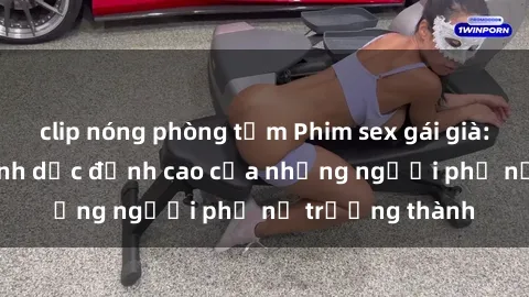 clip nóng phòng tắm Phim sex gái già: Trải nghiệm tình dục đỉnh cao của những người phụ nữ trưởng thành