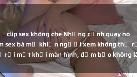 clip sex không che Những cảnh quay nóng bỏng trong phim sex bà mẹ khiến người xem không thể rời mắt khỏi màn hình, đảm bảo không làm bạn thất vọng!