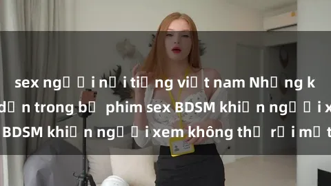 sex người nổi tiếng việt nam Những khoảnh khắc hấp dẫn trong bộ phim sex BDSM khiến người xem không thể rời mắt