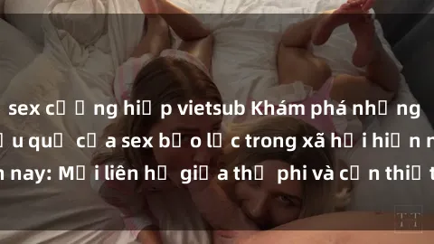 sex cưỡng hiếp vietsub Khám phá những nguyên nhân và hậu quả của sex bạo lực trong xã hội hiện nay: Mối liên hệ giữa thị phi và cần thiết phải ngăn chặn.