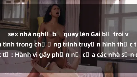 sex nhà nghỉ bị quay lén Gái bị trói và bị ép buộc làm tình trong chương trình truyền hình thực tế: Hành vi gây phẫn nộ của các nhà sản xuất và người xem.
