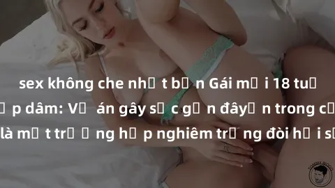 sex không che nhật bản Gái mới 18 tuổi bị trói và bị hiếp dâm: Vụ án gây sốc gần đâyến trong cộng đồng. Đây là một trường hợp nghiêm trọng đòi hỏi sự can thiệp mạnh mẽ từ phía công lý.