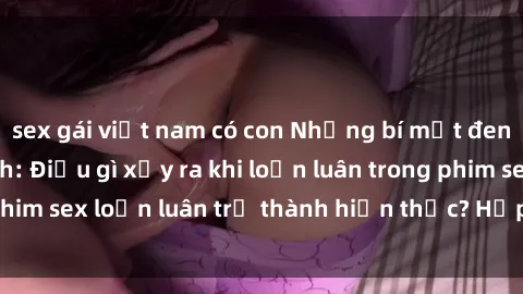 sex gái việt nam có con Những bí mật đen tối trong gia đình: Điều gì xảy ra khi loạn luân trong phim sex loạn luân trở thành hiện thực? Hấp dẫn và gây sốc!