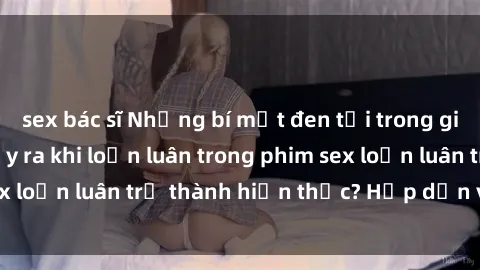 sex bác sĩ Những bí mật đen tối trong gia đình: Điều gì xảy ra khi loạn luân trong phim sex loạn luân trở thành hiện thực? Hấp dẫn và gây sốc!