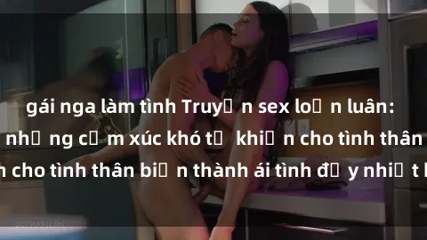 gái nga làm tình Truyện sex loạn luân: Bí mật gia đình và những cảm xúc khó tả khiến cho tình thân biến thành ái tình đầy nhiệt huyết