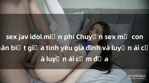 sex jav idol miễn phí Chuyện sex mẹ con: Sự phân biệt giữa tình yêu gia đình và luyến ái cấm địa