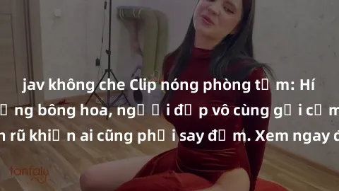jav không che Clip nóng phòng tắm: Hít thở nồng nàn hương bông hoa, người đẹp vô cùng gợi cảm và quyến rũ khiến ai cũng phải say đắm. Xem ngay để trải nghiệm điều đặc biệt!