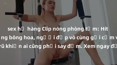sex họ hàng Clip nóng phòng tắm: Hít thở nồng nàn hương bông hoa, người đẹp vô cùng gợi cảm và quyến rũ khiến ai cũng phải say đắm. Xem ngay để trải nghiệm điều đặc biệt!
