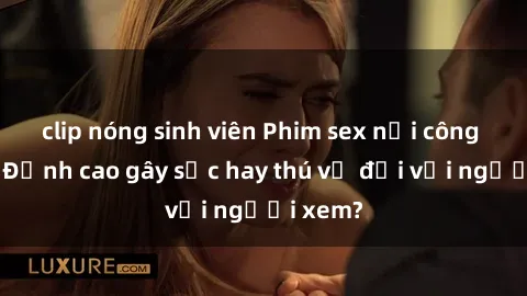 clip nóng sinh viên Phim sex nơi công cộng: Đỉnh cao gây sốc hay thú vị đối với người xem?