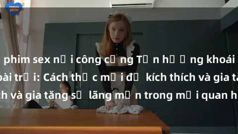 phim sex nơi công cộng Tận hưởng khoái cảm với sex ngoài trời: Cách thức mới để kích thích và gia tăng sự lãng mạn trong mối quan hệ của bạn!
