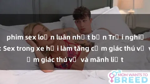 phim sex loạn luân nhật bản Trải nghiệm hứa hẹn: Sex trong xe hơi làm tăng cảm giác thú vị và mãnh liệt