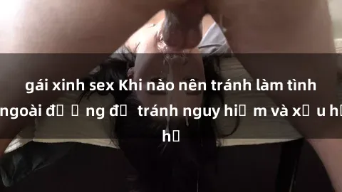 gái xinh sex Khi nào nên tránh làm tình ngoài đường để tránh nguy hiểm và xấu hổ